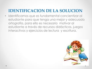 IDENTIFICACION DE LA SOLUCION
• Identificamos que es fundamental concientizar al
estudiante para que tenga una mejor y adecuada
ortografía, para ello es necesario motivar al
estudiante a través de recursos didácticos, juegos
interactivos y ejercicios de lectura y escritura.
 