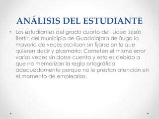 ANÁLISIS DEL ESTUDIANTE
• Los estudiantes del grado cuarto del Liceo Jesús
Bertín del municipio de Guadalajara de Buga la
mayoría de veces escriben sin fijarse en lo que
quieren decir y plasmarlo; Cometen el mismo error
varias veces sin darse cuenta y esto es debido a
que no memorizan la regla ortográfica
adecuadamente porque no le prestan atención en
el momento de emplearlas.
 