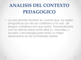 ANALISIS DEL CONTEXTO
PEDAGOGICO
• Los estudiantes tendrán en cuenta que las reglas
ortográficas son de uso cotidiano y no solo de
lengua castellana sino que serán trasversalizadas
con las demás áreas entre ellas (c. naturales, c
sociales y tecnología) para tener un mejor
desempeño en las actividades diarias
 
