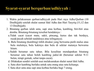 1. Waktu pelaksanaan qurban/udhiyyah pada Hari raya Adha/Qurban (10
Dzulhijjah) setelah shalat sunnat Idul Adha dan Hari Tasyriq (11,12 dan
13 Dzulhijjah).
2. Binatang qurban ialah unta, sapi atau kerbau, kambing, biri-biri atau
domba. Binatang-binatang tersebut hendaknya :
a.Tidak cacat (cacat mata, sakit, pincang, kurus dan tak berdaya,
rusak/pecah sebelah tanduknya atau telinganya).
b. Bulu binatang (kambing) lebih disukai yang berwarna putih mulus atau
bulu mulutnya, bulu kakinya dan bulu di sekitar matanya berwarna
hitam.
c.Sudah berumur satu tahun. Bila kesulitan mendapatkan binatang
berumur satu tahun boleh kambing jadza’ah (berumur sekitar 9-11
bulan, tetapi gemuk, sehat tanpa cacat).
d. Dilakukan sendiri setelah usai melaksanakan shalat sunat Idul Adha.
e. Satu ekor kambing berlaku untuk satu orang atau satu keluarga.
f. Satu ekor unta atau sapi atau kerbau berlaku bagi 7 orang.
 