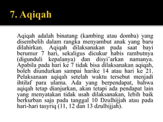 Aqiqah adalah binatang (kambing atau domba) yang
disembelih dalam rangka menyambut anak yang baru
dilahirkan. Aqiqah dilaksanakan pada saat bayi
berumur 7 hari, sekaligus dicukur habis rambutnya
(digunduli kepalanya) dan disyi’arkan namanya.
Apabila pada hari ke 7 tidak bisa dilaksanakan aqiqah,
boleh diundurkan sampai harike 14 atau hari ke 21.
Pelaksanaan aqiqah setelah waktu tersebut menjadi
ihtilaf para ulama. Ada yang berpendapat, bahwa
aqiqah tetap dianjurkan, akan tetapi ada pendapat lain
yang menyatakan tidak usah dilaksanakan, lebih baik
berkurban saja pada tanggal 10 Dzulhijjah atau pada
hari-hari tasyriq (11, 12 dan 13 dzulhijjah).
 