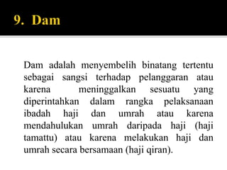 Dam adalah menyembelih binatang tertentu
sebagai sangsi terhadap pelanggaran atau
karena meninggalkan sesuatu yang
diperintahkan dalam rangka pelaksanaan
ibadah haji dan umrah atau karena
mendahulukan umrah daripada haji (haji
tamattu) atau karena melakukan haji dan
umrah secara bersamaan (haji qiran).
 