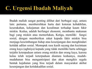 Ibadah maliah sangat penting dilihat dari berbagai segi, antara
lain: pertama, membersihkan harta dari kotoran kebakhilan,
keserakahan, kekejaman dan kezaliman terhadap kaum fakir
miskin. Kedua, adalah berfungsi ekonomi, membantu makanan
bagi yang miskin atau memerlukan, Ketiga, memiliki fungsi
sosial, dengan memberikan zakat kepada fakir miskin bisa
menjaga keseimbangan hidup atau kesenjangan dan menghindari
ketidak adilan sosial. Memupuk rasa kasih sayang dan kecintaan
orang kaya (aghniya) kepada yang tidak memiliki harta sehingga
terjalin keterpaduan antara orang miskin dan orang kaya, karena
kalau telah terjadi keterpaduan diantara keduanya, mudah-
mudahanan bisa mengantisipasi dan akan mengikis segala
bentuk kejahatan yang bisa terjadi dalam masyarakat akibat
kesenjangan dan ketidakadilan sosial.
 