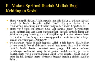  Harta yang dititipkan Allah kepada manusia harus dijadikan sebagai
bekal beribadah kepada Allah SWT. Banyak harta, harus
mendorong seseorang untuk lebih banyak beribadah kepada-Nya.
 Harta yang dijadikan sebagai bekal dan sarana ibadah, berarti harta
yang bermanfaat dan akan membuahkan berkah kepada harta dan
kehidupan yang bersangkutan. Kewajiban syukur atas nikmat harta
harus dibuktikan dengan cara menggunakan harta tersebut sebagai
sarana ibadah kepada Allah SWT.
 Pelaksanaan tugas ibadah kepada Allah tidak hanya diwujudkan
dalam bentuk ibadah fisik saja, tetapi juga harus diwujudkan dalam
bentuk ibadah harta. Investasi amal yang tidak akan berhenti
pahalanya, walaupun yang bersangkutan sudah meninggal dunia
adalah harta yang disumbangkan untuk amal jariah. Ibadah maliah
atau ibadah dengan harta termasuk bagian penting dalam syari’at
Islam.
 