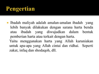  Ibadah maliyah adalah amalan-amalan ibadah yang
lebih banyak dilakukan dengan sarana harta benda
atau ibadah yang diwujudkan dalam bentuk
pemberian harta atau terkait dengan harta.
Yaitu menggunakan harta yang Allah karuniakan
untuk apa-apa yang Allah cintai dan ridhai. Seperti
zakat, infaq dan shodaqoh, dll.
 