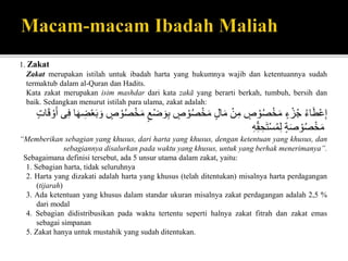 1. Zakat
Zakat merupakan istilah untuk ibadah harta yang hukumnya wajib dan ketentuannya sudah
termaktub dalam al-Quran dan Hadits.
Kata zakat merupakan isim mashdar dari kata zakā yang berarti berkah, tumbuh, bersih dan
baik. Sedangkan menurut istilah para ulama, zakat adalah:
ُ‫اء‬َ‫ط‬ْ‫ع‬ِ‫إ‬ُ‫ء‬ ْ‫ز‬‫ج‬ُ‫ص‬ ْ‫و‬‫ص‬ْ‫خ‬َ‫م‬ُْ‫ن‬ِ‫م‬ُ‫ال‬َ‫م‬ُ‫ص‬ ْ‫و‬‫ص‬ْ‫خ‬َ‫م‬ُْ‫ض‬ َ‫و‬ِ‫ب‬ُ‫ع‬ُ‫ص‬ ْ‫و‬‫ص‬ْ‫خ‬َ‫م‬‫ا‬َ‫ه‬ ِ‫ض‬ْ‫ع‬َ‫ب‬ َ‫و‬‫ى‬ِ‫ف‬ُْ‫و‬َ‫أ‬ٍُ‫ا‬َ‫َق‬
ُ‫ة‬َ‫ص‬ ْ‫و‬‫ص‬ْ‫خ‬َ‫م‬ُِ‫ه‬ِِّ‫ق‬ ِ‫ح‬َ‫ت‬ْ‫س‬‫م‬ِ‫ل‬
“Memberikan sebagian yang khusus, dari harta yang khusus, dengan ketentuan yang khusus, dan
sebagiannya disalurkan pada waktu yang khusus, untuk yang berhak menerimanya”.
Sebagaimana definisi tersebut, ada 5 unsur utama dalam zakat, yaitu:
1. Sebagian harta, tidak seluruhnya
2. Harta yang dizakati adalah harta yang khusus (telah ditentukan) misalnya harta perdagangan
(tijarah)
3. Ada ketentuan yang khusus dalam standar ukuran misalnya zakat perdagangan adalah 2,5 %
dari modal
4. Sebagian didistribusikan pada waktu tertentu seperti halnya zakat fitrah dan zakat emas
sebagai simpanan
5. Zakat hanya untuk mustahik yang sudah ditentukan.
 