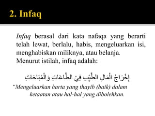 Infaq berasal dari kata nafaqa yang berarti
telah lewat, berlalu, habis, mengeluarkan isi,
menghabiskan miliknya, atau belanja.
Menurut istilah, infaq adalah:
َُ‫ع‬‫ا‬َّ‫ُالط‬ْ‫ي‬ِ‫ف‬ُِ‫ب‬ِِّ‫ي‬َّ‫ُالط‬ِ‫ل‬‫ا‬َ‫م‬ْ‫ُال‬‫اج‬َ‫ر‬ْ‫خ‬ِ‫إ‬ٍُِ‫ا‬ََ‫ا‬ََ‫م‬ْ‫ال‬ َ‫ُو‬ٍِ‫ا‬
“Mengeluarkan harta yang thayib (baik) dalam
ketaatan atau hal-hal yang dibolehkan.
 