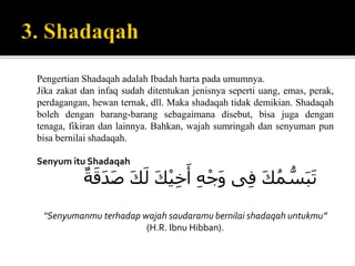 Pengertian Shadaqah adalah Ibadah harta pada umumnya.
Jika zakat dan infaq sudah ditentukan jenisnya seperti uang, emas, perak,
perdagangan, hewan ternak, dll. Maka shadaqah tidak demikian. Shadaqah
boleh dengan barang-barang sebagaimana disebut, bisa juga dengan
tenaga, fikiran dan lainnya. Bahkan, wajah sumringah dan senyuman pun
bisa bernilai shadaqah.
Senyum itu Shadaqah
ََ‫ك‬ُ‫م‬ ُّ‫س‬َ‫ب‬َ‫ت‬‫ى‬ِ‫ف‬َِ‫ه‬ْ‫َج‬‫و‬ََ‫ك‬ْ‫ي‬ِ‫خ‬َ‫أ‬ََ‫ك‬َ‫ل‬َ‫ة‬َ‫َق‬‫د‬َ‫ص‬
“Senyumanmu terhadap wajah saudaramu bernilai shadaqah untukmu”
(H.R. Ibnu Hibban).
 