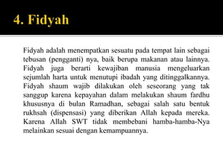 Fidyah adalah menempatkan sesuatu pada tempat lain sebagai
tebusan (pengganti) nya, baik berupa makanan atau lainnya.
Fidyah juga berarti kewajiban manusia mengeluarkan
sejumlah harta untuk menutupi ibadah yang ditinggalkannya.
Fidyah shaum wajib dilakukan oleh seseorang yang tak
sanggup karena kepayahan dalam melakukan shaum fardhu
khususnya di bulan Ramadhan, sebagai salah satu bentuk
rukhsah (dispensasi) yang diberikan Allah kepada mereka.
Karena Allah SWT tidak membebani hamba-hamba-Nya
melainkan sesuai dengan kemampuannya.
 
