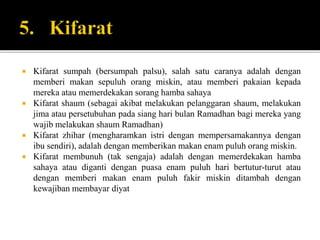  Kifarat sumpah (bersumpah palsu), salah satu caranya adalah dengan
memberi makan sepuluh orang miskin, atau memberi pakaian kepada
mereka atau memerdekakan sorang hamba sahaya
 Kifarat shaum (sebagai akibat melakukan pelanggaran shaum, melakukan
jima atau persetubuhan pada siang hari bulan Ramadhan bagi mereka yang
wajib melakukan shaum Ramadhan)
 Kifarat zhihar (mengharamkan istri dengan mempersamakannya dengan
ibu sendiri), adalah dengan memberikan makan enam puluh orang miskin.
 Kifarat membunuh (tak sengaja) adalah dengan memerdekakan hamba
sahaya atau diganti dengan puasa enam puluh hari bertutur-turut atau
dengan memberi makan enam puluh fakir miskin ditambah dengan
kewajiban membayar diyat
 