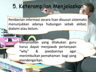 5. Keterampilan Menjelaskan
Menjelaskan yang dilakukan guru
harus dapat menjawab pertanyaan
“why” & jawabannya agar
menimbulkan pemahaman bagi yang
mendengarkan.
Pemberian informasi secara lisan disusun sistematis
menunjukkan adanya hubungan sebab akibat,
dialami atau belum.
 
