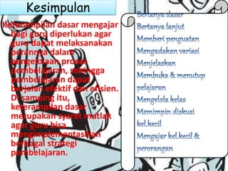 Kesimpulan
Keterampilan dasar mengajar
bagi guru diperlukan agar
guru dapat melaksanakan
perannya dalam
pengelolaan proses
pembelajaran, sehingga
pembelajaran dapat
berjalan efektif dan efisien.
Di samping itu,
keterampilan dasar
merupakan syarat mutlak
agar guru bisa
mengimplementasikan
berbagai strategi
pembelajaran.
 