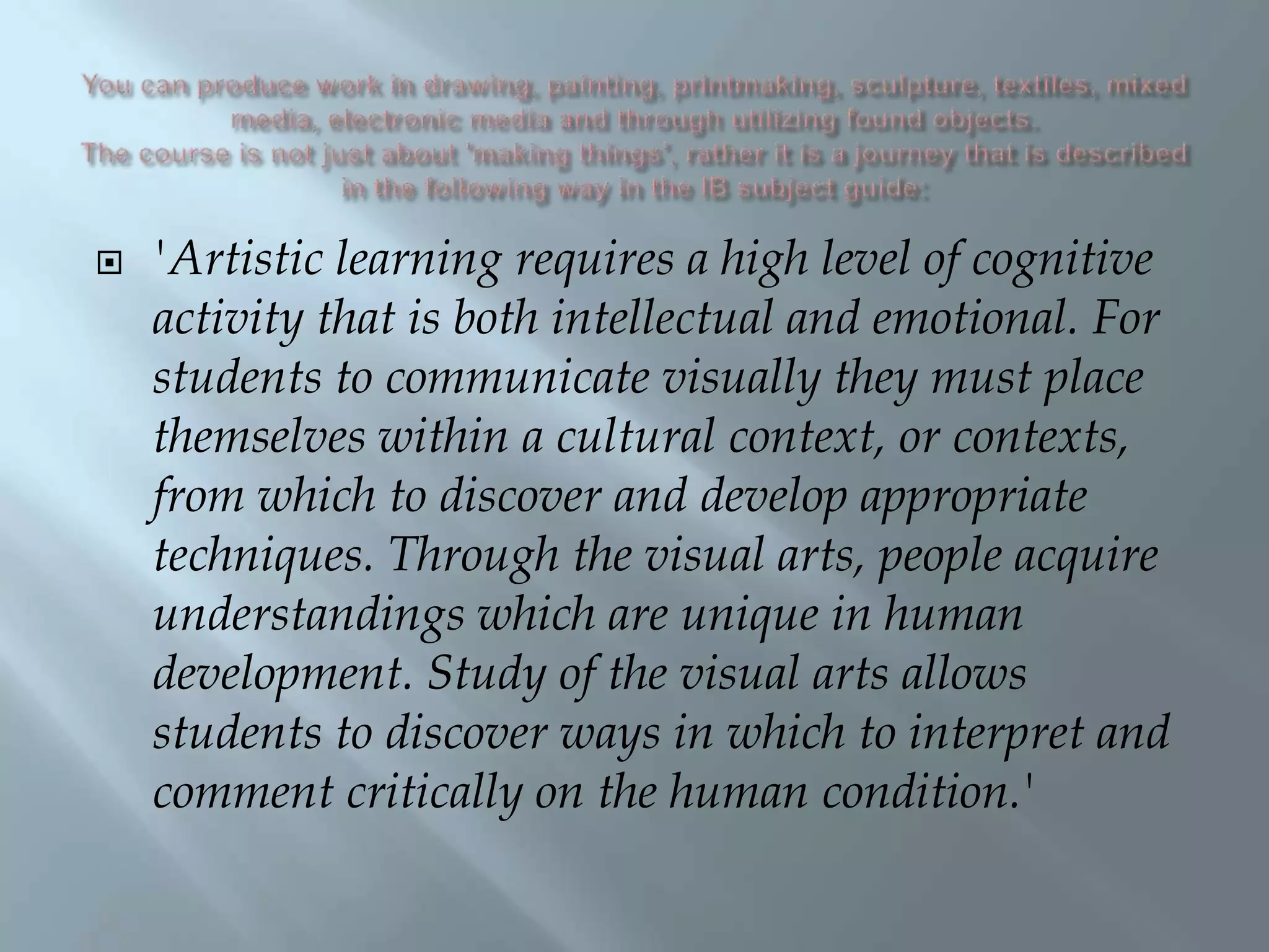  'Artistic learning requires a high level of cognitive
activity that is both intellectual and emotional. For
students to communicate visually they must place
themselves within a cultural context, or contexts,
from which to discover and develop appropriate
techniques. Through the visual arts, people acquire
understandings which are unique in human
development. Study of the visual arts allows
students to discover ways in which to interpret and
comment critically on the human condition.'
 