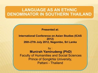 LANGUAGE AS AN ETHNIC
DENOMINATOR IN SOUTHERN THAILAND
Presented at:
International Conference on Asian Studies (ICAS
2012)
26th-27th July 2012, Negombo, Sri Lanka
by :
Munirah Yamirudeng (PhD)
Faculty of Humanities and Social Sciences
Prince of Songkhla University,
Pattani - Thailand
 