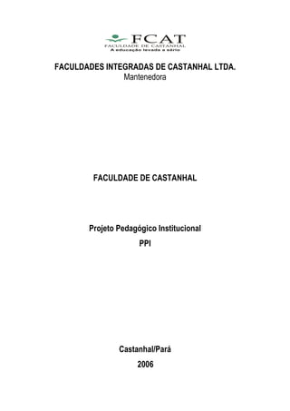 FACULDADES INTEGRADAS DE CASTANHAL LTDA.
               Mantenedora




        FACULDADE DE CASTANHAL




       Projeto Pedagógico Institucional
                     PPI




               Castanhal/Pará
                    2006
 