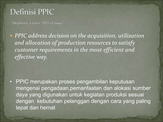  PPIC address decision on the acquisition, utilization
and allocation of production resources to satisfy
customer requirements in the most efficient and
effective way.
• PPIC merupakan proses pengambilan keputusan
mengenai pengadaan,pemanfaatan dan alokasi sumber
daya yang digunakan untuk kegiatan produksi sesuai
dengan kebutuhan pelanggan dengan cara yang paling
tepat dan hemat
 