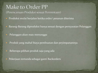  Produksi mulai berjalan ketika order/ pesanan diterima
 Barang-Barang diproduksi hanya sesuai dengan persyaratan Pelanggan
 Pelanggan akan mau menunggu
 Produk yang mahal biaya pembuatan dan peyimpanannya
 Beberapa pilihan produk saja yang ada
 Pekerjaan tertunda sebagai ganti Backorders
 