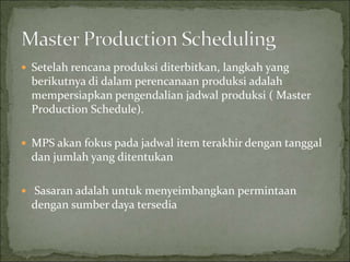  Setelah rencana produksi diterbitkan, langkah yang
berikutnya di dalam perencanaan produksi adalah
mempersiapkan pengendalian jadwal produksi ( Master
Production Schedule).
 MPS akan fokus pada jadwal item terakhir dengan tanggal
dan jumlah yang ditentukan
 Sasaran adalah untuk menyeimbangkan permintaan
dengan sumber daya tersedia
 