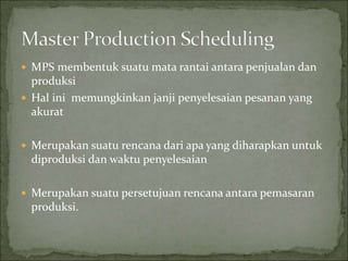  MPS membentuk suatu mata rantai antara penjualan dan
produksi
 Hal ini memungkinkan janji penyelesaian pesanan yang
akurat
 Merupakan suatu rencana dari apa yang diharapkan untuk
diproduksi dan waktu penyelesaian
 Merupakan suatu persetujuan rencana antara pemasaran
produksi.
 