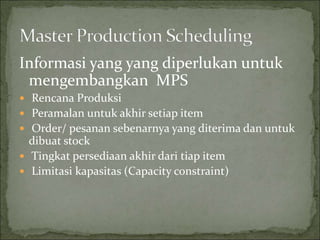 Informasi yang yang diperlukan untuk
mengembangkan MPS
 Rencana Produksi
 Peramalan untuk akhir setiap item
 Order/ pesanan sebenarnya yang diterima dan untuk
dibuat stock
 Tingkat persediaan akhir dari tiap item
 Limitasi kapasitas (Capacity constraint)
 