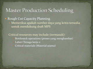  Rough Cut Capacity Planning
 Memeriksa apakah sumber daya yang kritis tersedia
untuk mendukung draft MPS
Critical resources may include (termasuk):
 Bottleneck operations (proses yang menghambat)
 Labor (Tenaga kerja 0
 Critical materials (Material utama)
 