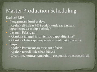 Evaluasi MPS
 Penggunaan Sumber daya
- Apakah di dalam MPS sudah terdapat batasan
kapasitas pada setiap periode?
 Layanan Pelanggan
- Akankah tanggal jatuh tempo dapat diterima?
- Akankah ketercapaian pengiriman dapat diterima?
 Biaya
- Apakah Perencanaan tersebut efisien?
- Apakah terjadi kelebihan biaya?
- Overtime, kontrak tambahan, ekspedisi, transportasi, dll.
 