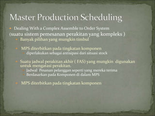  Dealing With a Complex Assemble to Order System
(suatu sistem pemesanan perakitan yang kompleks )
 Banyak pilihan yang mungkin timbul
 MPS diterbitkan pada tingkatan komponen
 diperlakukan sebagai antisipasi dari situasi stock
 Suatu jadwal perakitan akhir ( FAS) yang mungkin digunakan
untuk mengatasi perakitan.
 Jadwal Pesanan pelanggan seperti yang mereka terima
 Berdasarkan pada Komponen di dalam MPS
 MPS diterbitkan pada tingkatan komponen
 