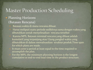  Planning Horizons
(Batasan Rencana)
 Batasan waktu di mana rencana dibuat.
 Harus meliputi suatu periode sedikitnya sama dengan waktu yang
dibutuhkan untuk menyelesaikan rencana tersebut
 Karena MPS, Batasan minimal rencana yang dibuat adalah
kumulatif yang terpanjang atau Ujung pangkal waktu yang
dibutuhkan di dalam merealisasikan struktur produk.Time span
for which plans are made.
 It must cover a period at least equal to the time required to
accomplish the plan.
 For the MPS, the minimum planning horizon is the longest
cumulative or end-to-end lead time in the product structure.
 