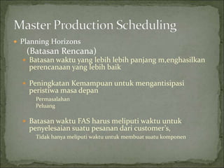  Planning Horizons
(Batasan Rencana)
 Batasan waktu yang lebih lebih panjang m,enghasilkan
perencanaan yang lebih baik
 Peningkatan Kemampuan untuk mengantisipasi
peristiwa masa depan
Permasalahan
Peluang
 Batasan waktu FAS harus meliputi waktu untuk
penyelesaian suatu pesanan dari customer’s,
Tidak hanya meliputi waktu untuk membuat suatu komponen
 