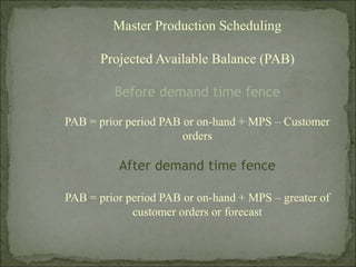 Master Production Scheduling
Projected Available Balance (PAB)
Before demand time fence
PAB = prior period PAB or on-hand + MPS – Customer
orders
After demand time fence
PAB = prior period PAB or on-hand + MPS – greater of
customer orders or forecast
 