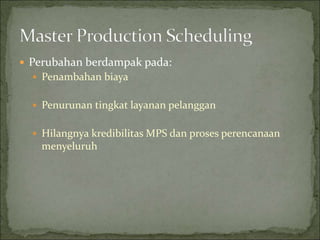  Perubahan berdampak pada:
 Penambahan biaya
 Penurunan tingkat layanan pelanggan
 Hilangnya kredibilitas MPS dan proses perencanaan
menyeluruh
 