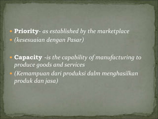  Priority- as established by the marketplace
 (kesesuaian dengan Pasar)
 Capacity -is the capability of manufacturing to
produce goods and services
 (Kemampuan dari produksi dalm menghasilkan
produk dan jasa)
 