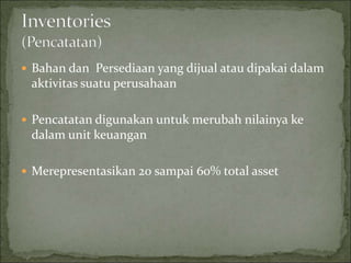  Bahan dan Persediaan yang dijual atau dipakai dalam
aktivitas suatu perusahaan
 Pencatatan digunakan untuk merubah nilainya ke
dalam unit keuangan
 Merepresentasikan 20 sampai 60% total asset
 