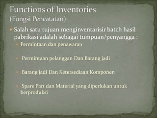  Salah satu tujuan menginventarisir batch hasil
pabrikasi adalah sebagai tumpuan/penyangga :
 Permintaan dan penawaran
 Permintaan pelanggan Dan Barang jadi
 Barang jadi Dan Ketersediaan Komponen
 Spare Part dan Material yang diperlukan untuk
berproduksi
 