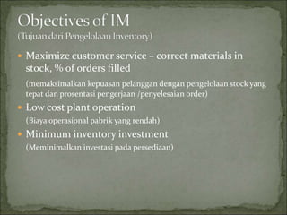  Maximize customer service – correct materials in
stock, % of orders filled
(memaksimalkan kepuasan pelanggan dengan pengelolaan stock yang
tepat dan prosentasi pengerjaan /penyelesaian order)
 Low cost plant operation
(Biaya operasional pabrik yang rendah)
 Minimum inventory investment
(Meminimalkan investasi pada persediaan)
 