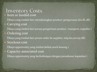  Item or landed cost
(Biaya yang timbul dari mendatangkan product ;pengurusan ijin,BL dll)
 Carrying cost
(Biaya yang timbul dari proses pengiriman product ; transport, expedisi )
 Ordering cost
(Biaya yang timbul dari proses order ke supplier; telp,fax,survey dll)
 Stockout cost
(Biaya opportunity yang timbul akibat stock kosong )
 Capacity-associated cost
(Biaya opportunity yang berhubungan dengan pemakaian kapasitas )
 