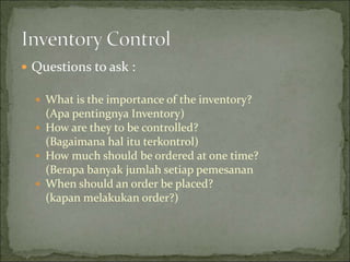  Questions to ask :
 What is the importance of the inventory?
(Apa pentingnya Inventory)
 How are they to be controlled?
(Bagaimana hal itu terkontrol)
 How much should be ordered at one time?
(Berapa banyak jumlah setiap pemesanan
 When should an order be placed?
(kapan melakukan order?)
 