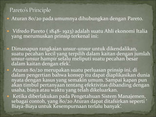  Aturan 80/20 pada umumnya dihubungkan dengan Pareto.
 Vifredo Pareto ( 1848- 1923) adalah suatu Ahli ekonomi Italia
yang merumuskan prinsip terkenal ini:
 Dimanapun rangkaian unsur-unsur untuk dikendalikan,
suatu pecahan kecil yang terpilih dalam kaitan dengan jumlah
unsur-unsur hampir selalu meliputi suatu pecahan besar
dalam kaitan dengan efek’.
 Aturan 80/20 merupakan suatu perluasan prinsip ini, di
dalam pengertian bahwa konsep itu dapat diaplikasikan dunia
nyata dengan kasus yang semakin umum. Sampai kapan pun
akan timbul pertanyaan tentang efektivitas dibanding dengan
usaha, biaya atau waktu yang telah dikeluarkan.
 Ketika diberlakukan pada Pengetahuan Sistem Manajemen,
sebagai contoh, yang 80/20 Aturan dapat ditafsirkan seperti ‘
Biaya-Biaya untuk Kesempurnaan terlalu banyak’.
 