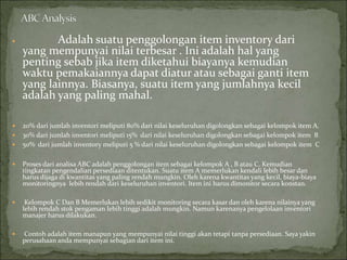  Adalah suatu penggolongan item inventory dari
yang mempunyai nilai terbesar . Ini adalah hal yang
penting sebab jika item diketahui biayanya kemudian
waktu pemakaiannya dapat diatur atau sebagai ganti item
yang lainnya. Biasanya, suatu item yang jumlahnya kecil
adalah yang paling mahal.
 20% dari jumlah inventori meliputi 80% dari nilai keseluruhan digolongkan sebagai kelompok item A.
 30% dari jumlah inventori meliputi 15% dari nilai keseluruhan digolongkan sebagai kelompok item B
 50% dari jumlah inventory meliputi 5 % dari nilai keseluruhan digolongkan sebagai kelompok item C
 Proses dari analisa ABC adalah penggolongan item sebagai kelompok A , B atau C. Kemudian
tingkatan pengendalian persediaan ditentukan. Suatu item A memerlukan kendali lebih besar dan
harus dijaga di kwantitas yang paling rendah mungkin. Oleh karena kwantitas yang kecil, biaya-biaya
monitoringnya lebih rendah dari keseluruhan inventori. Item ini harus dimonitor secara konstan.
 Kelompok C Dan B Memerlukan lebih sedikit monitoring secara kasar dan oleh karena nilainya yang
lebih rendah stok pengaman lebih tinggi adalah mungkin. Namun karenanya pengelolaan inventori
manajer harus dilakukan.
 Contoh adalah item manapun yang mempunyai nilai tinggi akan tetapi tanpa persediaan. Saya yakin
perusahaan anda mempunyai sebagian dari item ini.
 