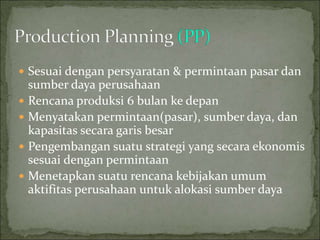  Sesuai dengan persyaratan & permintaan pasar dan
sumber daya perusahaan
 Rencana produksi 6 bulan ke depan
 Menyatakan permintaan(pasar), sumber daya, dan
kapasitas secara garis besar
 Pengembangan suatu strategi yang secara ekonomis
sesuai dengan permintaan
 Menetapkan suatu rencana kebijakan umum
aktifitas perusahaan untuk alokasi sumber daya
 