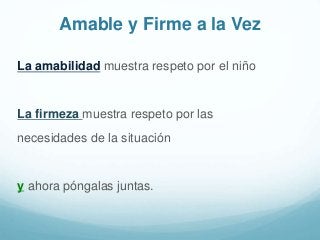 Amable y Firme a la Vez
La amabilidad muestra respeto por el niño
La firmeza muestra respeto por las
necesidades de la situación
y ahora póngalas juntas.
 
