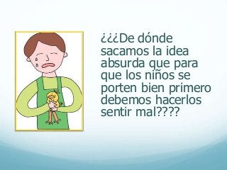 ¿¿¿De dónde
sacamos la idea
absurda que para
que los niños se
porten bien primero
debemos hacerlos
sentir mal????
 