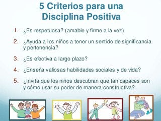 5 Criterios para una
Disciplina Positiva
1. ¿Es respetuosa? (amable y firme a la vez)
2. ¿Ayuda a los niños a tener un sentido de significancia
y pertenencia?
3. ¿Es efectiva a largo plazo?
4. ¿Enseña valiosas habilidades sociales y de vida?
5. ¿Invita que los niños descubran que tan capaces son
y cómo usar su poder de manera constructiva?
 