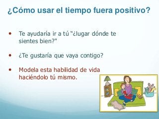 ¿Cómo usar el tiempo fuera positivo?
• Te ayudaría ir a tú “¿lugar dónde te
sientes bien?"
• ¿Te gustaría que vaya contigo?
• Modela esta habilidad de vida
haciéndolo tú mismo.
 