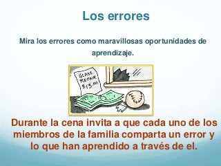Mira los errores como maravillosas oportunidades de
aprendizaje.
Los errores
Durante la cena invita a que cada uno de los
miembros de la familia comparta un error y
lo que han aprendido a través de el.
 