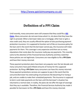 http://www.ppiclaimcompany.co.uk/




                  Definition of a PPI Claim

Until recently, many consumers were still unaware that they could file a PPI
Claim. Many consumers do not even know what it is, let alone that they have the
right to proceed. When a borrower takes out a mortgage, other loan or gets a
new credit card, they are usually offered the option of also purchasing payment
protection insurance. It is supposed to function sort of like an insurance policy for
the loan and in the event that the borrower cannot pay, the insurance will make
payments for them. This coverage is very expensive and there are so many
stipulations that rarely does the insurance really pay any payments. This recently
came to the attention of the Financial Services Authority and they ruled that
these policies are not legitimate. Consumers are now eligible to file a PPI Claim
and have their money returned.

These payment protection plans have been very popular over the last decade and
many consumers have paid inflated amounts of money for this supposed
protection. By filing a PPI Claim many consumers can have this money returned.
These payment protections services are suppose to pay in the event that the
consumer/borrower has extenuating circumstances like becoming ill or losing a
job, and are unable to make their scheduled payments. The insurance is supposed
to kick in and make payments on the loan until the borrower’s situation has
returned to a normal state. In reality, the plans do not offer the type of coverage
that they say is available. Therefore, the Financial Services Authority has made it
possible for borrowers to file a PPI Claim and have this money returned.
 