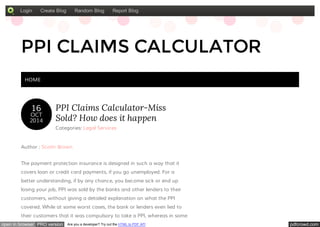 Login Create Blog Random Blog Report Blog 
PPI CLAIMS CALCULATOR 
HOME 
16 
OCT 
2014 
PPI Claims Calculator-Miss 
Sold? How does it happen 
Categories: Legal Services 
Author : Scottr Brown 
The payment protection insurance is designed in such a way that it 
covers loan or credit card payments, if you go unemployed. For a 
better understanding, if by any chance, you become sick or end up 
losing your job, PPI was sold by the banks and other lenders to their 
customers, without giving a detailed explanation on what the PPI 
covered. While at some worst cases, the bank or lenders even lied to 
their customers that it was compulsory to take a PPI, whereas in some 
open in browser PRO version Are you a developer? Try out the HTML to PDF API pdfcrowd.com 
 