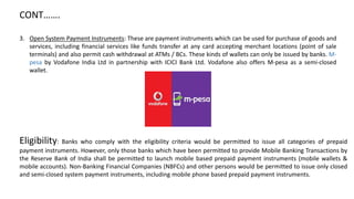 CONT…….
3. Open System Payment Instruments: These are payment instruments which can be used for purchase of goods and
services, including financial services like funds transfer at any card accepting merchant locations (point of sale
terminals) and also permit cash withdrawal at ATMs / BCs. These kinds of wallets can only be issued by banks. M-
pesa by Vodafone India Ltd in partnership with ICICI Bank Ltd. Vodafone also offers M-pesa as a semi-closed
wallet.
Eligibility: Banks who comply with the eligibility criteria would be permitted to issue all categories of prepaid
payment instruments. However, only those banks which have been permitted to provide Mobile Banking Transactions by
the Reserve Bank of India shall be permitted to launch mobile based prepaid payment instruments (mobile wallets &
mobile accounts). Non-Banking Financial Companies (NBFCs) and other persons would be permitted to issue only closed
and semi-closed system payment instruments, including mobile phone based prepaid payment instruments.
 