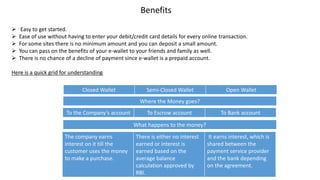 Benefits
 Easy to get started.
 Ease of use without having to enter your debit/credit card details for every online transaction.
 For some sites there is no minimum amount and you can deposit a small amount.
 You can pass on the benefits of your e-wallet to your friends and family as well.
 There is no chance of a decline of payment since e-wallet is a prepaid account.
Here is a quick grid for understanding
Closed Wallet Semi-Closed Wallet Open Wallet
Where the Money goes?
To the Company’s account To Escrow account To Bank account
What happens to the money?
The company earns
interest on it till the
customer uses the money
to make a purchase.
There is either no interest
earned or interest is
earned based on the
average balance
calculation approved by
RBI.
It earns interest, which is
shared between the
payment service provider
and the bank depending
on the agreement.
 