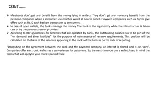  Merchants don’t get any benefit from the money lying in wallets. They don’t get any monetary benefit from the
payment companies when a consumer uses his/her wallet at nearer outlet. However, companies such as Paytm give
offers such as Rs.50 cash back on transaction to consumers.
 In case of open wallets, the banks manage the money. The bank is the legal entity while the infrastructure is taken
care of by the payment service providers.
 According to RBI’s guidelines, for schemes that are operated by banks, the outstanding balance has to be part of the
“net demand and time liabilities” for the purpose of maintenance of reserve requirements. This position will be
calculated on the basis of the balances appearing in the books of the bank as on the date of reporting.
“Depending on the agreement between the bank and the payment company, an interest is shared and it can vary,”.
Companies offer electronic wallets as a convenience for customers. So, the next time you use a wallet, keep in mind the
terms that will apply to your money parked there.
CONT…….
 